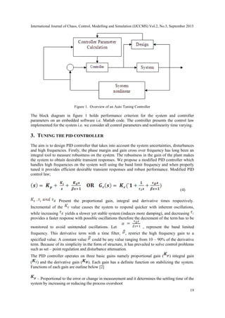 International Journal of Chaos, Control, Modelling and Simulation (IJCCMS) Vol.2, No.3, September 2013
19
Figure 1. Overview of an Auto Tuning Controller
The block diagram in figure 1 holds performance criterion for the system and controller
parameters on an embedded software i.e. Matlab code. The controller presents the control law
implemented for the system i.e. we consider all control parameters and nonlinearity time varying.
3. TUNING THE PID CONTROLLER
The aim is to design PID controller that takes into account the system uncertainties, disturbances
and high frequencies. Firstly, the phase margin and gain cross over frequency has long been an
integral tool to measure robustness on the system. The robustness in the gain of the plant makes
the system to obtain desirable transient responses. We propose a modified PID controller which
handles high frequencies on the system well using the band limit frequency and when properly
tuned it provides efficient desirable transient responses and robust performance. Modified PID
control law;
(4)
Present the proportional gain, integral and derivative times respectively.
Incremental of the value causes the system to respond quicker with inherent oscillations,
while increasing yields a slower yet stable system (induces more damping), and decreasing
provides a faster response with possible oscillations therefore the decrement of the term has to be
monitored to avoid unintended oscillations. Let , represent the band limited
frequency. This derivative term with a time filter, , restrict the high frequency gain to a
specified value. A constant value could be any value ranging from 10 – 90% of the derivative
term. Because of its simplicity in the form of structure, it has prevailed to solve control problems
such as set – point regulation and disturbance attenuation.
The PID controller operates on three basic gains namely proportional gain ( ) integral gain
( ) and the derivative gain ( ). Each gain has a definite function on stabilizing the system.
Functions of each gain are outline below [2]
– Proportional to the error or change in measurement and it determines the settling time of the
system by increasing or reducing the process overshoot
 