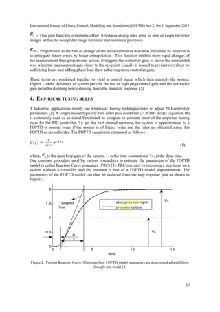 International Journal of Chaos, Control, Modelling and Simulation (IJCCMS) Vol.2, No.3, September 2013
20
– This gain basically eliminates offset. It reduces steady state error to zero or keeps the error
margin within the acceptable range for linear and nonlinear processes
– Proportional to the rate of change of the measurement or deviation, therefore its function is
to anticipate future errors by linear extrapolation. This function inhibits more rapid changes of
the measurement than proportional action. It triggers the controller gain to move the unintended
way when the measurement gets closer to the set-point. Usually it is used to prevent overshoot by
stabilizing loops and adding phase lead there achieving more controller gain.
These terms are combined together to yield a control signal which then controls the system.
Higher – order dynamics of system prevent the use of high proportional gain and the derivative
gain provides damping hence slowing down the transient response [2].
4. EMPIRICAL TUNING RULES
T Industrial applications mainly use Empirical Tuning techniques/rules to adjust PID controller
parameters [3]. A simple model typically first order plus dead time (FOPTD) model (equation 16)
is commonly used as an initial benchmark to compute or estimate most of the empirical tuning
rules for the PID controller. To get the best desired response, the system is approximated to a
FOPTD or second order if the system is of higher order and the rules are obtained using this
FOPTD or second order. The FOPTD equation is expressed as follows:
(5)
where, , is the open loop gain of the system, , is the time constant and , is the dead time.
One common procedure used by various researchers to estimate the parameters of the FOPTD
model is called Reaction Curve procedure (PRC) [3]. PRC operates by imposing a step input on a
system without a controller and the resultant is that of a FOPTD model approximation. The
parameters of the FOPTD model can then be deduced from the step response plot as shown in
Figure 2.
Figure 2. Process Reaction Curve: Illustrates how FOPTD model parameters are determined adopted from
(Google text book) [4]
 