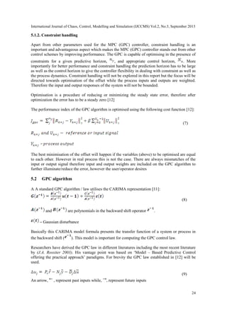 International Journal of Chaos, Control, Modelling and Simulation (IJCCMS) Vol.2, No.3, September 2013
24
5.1.2. Constraint handling
Apart from other parameters used for the MPC (GPC) controller, constraint handling is an
important and advantageous aspect which makes the MPC (GPC) controller stands out from other
control schemes by improving performance. The GPC is capable of optimising in the presence of
constraints for a given predictive horizon, , and appropriate control horizon, . More
importantly for better performance and constraint handling the prediction horizon has to be large
as well as the control horizon to give the controller flexibility in dealing with constraint as well as
the process dynamics. Constraint handling will not be explored in this report but the focus will be
directed towards optimisation of the offset while the process inputs and outputs are weighted.
Therefore the input and output responses of the system will not be bounded.
Optimisation is a procedure of reducing or minimizing the steady state error, therefore after
optimization the error has to be a steady zero [12]
The performance index of the GPC algorithm is optimised using the following cost function [12]:
(7)
The best minimisation of the offset will happen if the variables (above) to be optimised are equal
to each other. However in real process this is not the case. There are always mismatches of the
input or output signal therefore input and output weights are included on the GPC algorithm to
further illuminate/reduce the error, however the user/operator desires
5.2 GPC algorithm
A A standard GPC algorithm / law utilises the CARIMA representation [11]:
(8)
and are polynomials in the backward shift operator .
– Gaussian disturbance
Basically this CARIMA model formula presents the transfer function of a system or process in
the backward shift ( ). This model is important for computing the GPC control law.
Researchers have derived the GPC law in different literatures including the most recent literature
by (J.A. Rossiter 2003). His vantage point was based on „Model – Based Predictive Control
offering the practical approach‟ paradigms. For brevity the GPC law established in [12] will be
used.
(9)
An arrow, , represent past inputs while, , represent future inputs
 