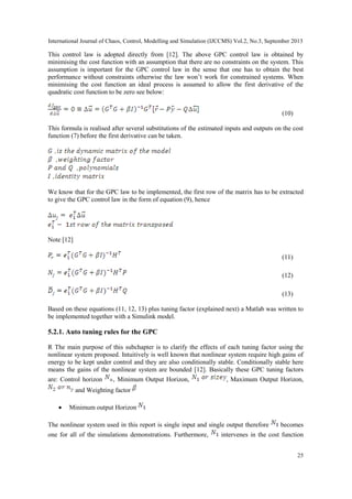 International Journal of Chaos, Control, Modelling and Simulation (IJCCMS) Vol.2, No.3, September 2013
25
This control law is adopted directly from [12]. The above GPC control law is obtained by
minimising the cost function with an assumption that there are no constraints on the system. This
assumption is important for the GPC control law in the sense that one has to obtain the best
performance without constraints otherwise the law won‟t work for constrained systems. When
minimising the cost function an ideal process is assumed to allow the first derivative of the
quadratic cost function to be zero see below:
(10)
This formula is realised after several substitutions of the estimated inputs and outputs on the cost
function (7) before the first derivative can be taken.
We know that for the GPC law to be implemented, the first row of the matrix has to be extracted
to give the GPC control law in the form of equation (9), hence
Note [12]
(11)
(12)
(13)
Based on these equations (11, 12, 13) plus tuning factor (explained next) a Matlab was written to
be implemented together with a Simulink model.
5.2.1. Auto tuning rules for the GPC
R The main purpose of this subchapter is to clarify the effects of each tuning factor using the
nonlinear system proposed. Intuitively is well known that nonlinear system require high gains of
energy to be kept under control and they are also conditionally stable. Conditionally stable here
means the gains of the nonlinear system are bounded [12]. Basically these GPC tuning factors
are: Control horizon , Minimum Output Horizon, , Maximum Output Horizon,
and Weighting factor
 Minimum output Horizon
The nonlinear system used in this report is single input and single output therefore becomes
one for all of the simulations demonstrations. Furthermore, intervenes in the cost function
 