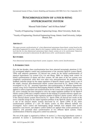 International Journal of Chaos, Control, Modelling and Simulation (IJCCMS) Vol.2, No.3, September 2013
DOI : 10.5121/ijccms.2013.2303 31
SYNCHRONIZATION OF A FOUR-WING
HYPERCHAOTIC SYSTEM
Masoud Taleb Ziabari 1
and Ali Reza Sahab 2
1
Faculty of Engineering, Computer Engineering Group, Ahrar University, Rasht, Iran.
2
Faculty of Engineering, Electrical Engineering Group, Islamic Azad University, Lahijan
Branch, Iran.
ABSTRACT
This paper presents synchronization of a four-dimensional autonomous hyperchaotic system based on the
generalized augmented Lü system. Based on the Lyapunov stability theory an active control law is derived
such that the two four-dimensional autonomous hyper-chaotic systems are to be synchronized. Numerical
simulations are presented to demonstrate the effectiveness of the synchronization schemes.
KEYWORDS
Four-dimensional autonomous hyperchaotic system, Lyapunov, Active control, Synchronization.
1. INTRODUCTION
Over the last decades, chaos synchronization have been attracted increasingly attentions [1-10].
[2] investigated adaptive control and synchronization of the uncertain Sprott-H system (Sprott,
1994) with unknown parameters. [3] derived new results for the hybrid synchronization of
identical hyperchaotic Liu systems (Liu, Liu and Zhang, 2008) via sliding mode control. In
hybrid synchronization of master and slave systems, the odd states of the two systems were
completely synchronized, while their even states were antisynchronized. the problem of state
feedback controller design for the output regulation of Sprott-K chaotic system, which is one of
the simple, classical, three-dimensional chaotic systems discovered by J.C. Sprott (1994) was
investigated in [4]. [5] presented hyperchaos anti-synchronization of different hyperchaotic
systems using Active Generalized Backstepping Method (AGBM). The proposed technique was
applied to achieve hyperchaos anti-synchronization for the Lorenz and Lu dynamical systems. In
[6], active controller has been designed to solve the output regulation problem for the Sprott-P
chaotic system (1994) and a complete solution for the tracking of constant reference signals (set-
point signals). [7] solved the output regulation problem of Sprott-F chaotic system, which is one
of the classical chaotic systems discovered by J.C. Sprott (1994). [8] derived new results on the
active controller design for the output regulation problem of the Sprott-K chaotic system, which
is one of the classical chaotic systems discovered by J.C. Sprott (1994). In [9], chaos
synchronization problems of a new 3D chaotic system via three different methods was
investigated. Active control and backstepping design methods were adopted when system
parameters were known, and adaptive control method was applied when system parameters are
unknown. [10] presented chaos synchronization of two different Sprott systems. Chaos
synchronization of them by using active control was achieved.
The rest of the paper is organized as follows: In section 2, a four-wing hyperchaotic system is
presented. In section 3, synchronization between two four-wing hyperchaotic systems are
 