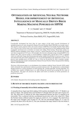 International Journal of Chaos, Control, Modelling and Simulation (IJCCMS) Vol.2, No.3, September 2013
DOI : 10.5121/ijccms.2013.2304 39
OPTIMIZATION OF ARTIFICIAL NEURAL NETWORK
MODEL FOR IMPROVEMENT OF ARTIFICIAL
INTELLIGENCE OF MANUALLY DRIVEN BRICK
MAKING MACHINE POWERED BY HPFM
P. A. Chandak1
and J. P. Modak2
1
Department of Mechanical Engineering, DMIETR, Wardha (MH), India
2
Professor Emeritus, Dean (R&D), PCE, Nagpur(MH), India
ABSTRACT
Considerable development has been done by some authors of this paper towards development of
manufacturing process units energized by Human Powered Flywheel Motor (HPFM) as an energy source.
This machine system comprises three sub systems namely (i) HPFM (ii) Torsionally Flexible Clutch (TFC)
(iii) A Process Unit. Process unit so far tried are mostly rural based such as brick making machine (both
rectangular and keyed cross sectioned), Low head water lifting, Wood turning, Wood strips cutting, etc
HPFM comprises pedalling system similar to bicycle, a speed rising gear pair and a flywheel big enough
such that a young lad of 21-25 years, 165cm height, slim structure can pump energy around 30,000 N-m in
minutes time. Once such an energy is stored peddling is stopped and a special type of TFC is engaged
which very efficiently brings about momentum and energy transfer from flywheel to a process unit. Process
unit utilization time upon clutch engagement is 5 to 15 seconds depending on the application. In other word
process units needing power of order of 3 hp to 10 hp can be powered by such a machine concept.
Experimental data base model is formulated for Human Powered Flywheel Motor Energized Brick Making
Machine (HPFMEBMM).
The focus of the present paper is on development of an optimum Artificial Neural Network (ANN) model
which will predict the experimental evidences accurately and precisely. The optimisation is acknowledged
though variation of various parameters of ANN topology like training algorithm, learning algorithm, size
of hidden layer, number of hidden layers, etc while training the network and accepting the best value of
that parameter. The paper also discusses the effects and results of variation of various parameters on
prediction of network.
KEYWORDS
ANN, Matlab, Manually driven brick making machine. Simulation.
1. REVIEW OF THE BRICK MAKING MACHINE AND ITS PROCESS UNIT
1.1 Working of manually driven Brick making machine
A manually driven Auger-type brick making [1][3] machine developed by Dr. J. P. Modak is as
shown in figure. The operator drives the flywheel (17) though chain (25) and a pair of gears (19,
20). The chain drive is utilized for first stage transmission because the drive is required to be
irreversible. This is achieved with the conventional bicycle drive with a free wheel (21). When
the flywheel attains sufficient speed, the single jaw clutch (13, 15) is engaged. The clutch drives
the auger screw through a pair of gears (9, 10). The mix fed through hopper (3). A cone (2)
connects the drum (30) to the die (1). The cone eliminates the rotary motion of the mix before it
 
