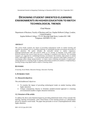 International Journal on Integrating Technology in Education (IJITE) Vol.2, No.3, September 2013
DOI :10.5121/ijite.2013.2301 1
DESIGNING STUDENT ORIENTED ELEARNING
ENVIRONMENTS IN HIGHER EDUCATION TO MATCH
TECHNOLOGICAL TRENDS
Chad Manian
Department of Business, Faculty of Business and Law, Kaplan Holborn College, London,
United Kingdom
Kaplan Holborn College, 179-191 Borough High Street, London SE1 1HR
Telephone: 02070891712, UK
ABSTRACT
This article briefly examines the impact of prevailing technological trends on student learning and
considers the potential role of e-learning technology in establishing learning environments favourable to
higher education. The author identifies the noticeable decline in student competence,
language/communication skill and research ability as an outcome of emerging social media trend.
Research indicates that current trends may pose a challenge to academia in the long-run. The concluding
strategies are suggested for establishinge-learning environments that facilitate improvement in student
ability within higher education: - 1) incorporating student-centric approach within higher institutions, 2)
encouraging culture change among lecturers to create a more e-learning environment, 3) student goal-
setting approach in e-learning design 4) adopting onlinestudent portfolios for feedback, 5) implementing a
learning strategy using digital media to enforce a learning culture.
KEYWORDS
E-learning, Social Media, Education Strategy, Innovative Teaching
1. INTRODUCTION
1.1. Research objectives
This articleaddresses2 objectives:
 To examine the impact of prevailing technological trends on student learning within
higher education;
 Critique contemporary theories to formulate astudent-oriented approach to e-learning
environmentsfavourable to higher education institutions.
1.2. Structure of the article
To address the above aims thearticle begins by providing definitional clarity of key concepts like
learning, learning environments, with a brief history of the learning process as a phenomenon
driven by dynamic social trends. The paper then proceeds to review e-learningframework within
higher education.
 