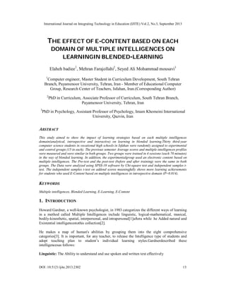 International Journal on Integrating Technology in Education (IJITE) Vol.2, No.3, September 2013
DOI :10.5121/ijite.2013.2302 13
THE EFFECT OF E-CONTENT BASED ON EACH
DOMAIN OF MULTIPLE INTELLIGENCES ON
LEARNINGIN BLENDED-LEARNING
Elaheh badiee1
, Mehran Farajollahi2
, Seyed Ali Mohammad mousavi3
1
Computer engineer, Master Student in Curriculum Development, South Tehran
Branch, Payamenoor University, Tehran, Iran - Member of Educational Computer
Group, Research Center of Teachers, Isfahan, Iran.(Corresponding Author)
2
PhD in Curriculum, Associate Professor of Curriculum, South Tehran Branch,
Payamenoor University, Tehran, Iran
3
PhD in Psychology, Assistant Professor of Psychology, Imam Khomeini International
University, Qazvin, Iran
ABSTRACT
This study aimed to show the impact of learning strategies based on each multiple intelligences
domain(analytical, introspective and interactive) on learning in blended learning.Thirty third-year
computer science students in vocational high schools in Isfahan were randomly assigned to experimental
and control groups (15 in each). The previous semester Average scores and multiple intelligences profiles
were measured and were similar in both groups. Two groups were trained in 4 sessions (each 70 minutes)
in the way of blended learning. In addition, the experimentalgroup used an electronic content based on
multiple intelligences. The Pre-test and the post-test (before and after training) were the same in both
groups. The Data were analyzed using SPSS-19 software by Chi-square test and independent samples t-
test. The independent samples t-test on addend scores meaningfully shows more learning achievements
for students who used E-Content based on multiple intelligences in introspective domain (P=0.014).
KEYWORDS
Multiple intelligences, Blended Learning, E-Learning, E-Content
1. INTRODUCTION
Howard Gardner, a well-known psychologist, in 1983 categorizes the different ways of learning
in a method called Multiple Intelligences include linguistic, logical-mathematical, musical,
bodily-kinesthetic, spatial, interpersonal, and intrapersonal[1]aftera while he Added natural and
Existential intelligencestothis collection[2].
He makes a map of human's abilities by grouping them into the eight comprehensive
categories[3]. It is important, for any teacher, to release the Intelligence type of students and
adopt teaching plan to student’s individual learning styles.Gardnerdescribed these
intelligencesas follows:
Linguistic: The Ability to understand and use spoken and written text effectively
 