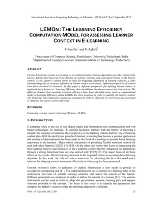 International Journal on Integrating Technology in Education (IJITE) Vol.2, No.3, September 2013
DOI :10.5121/ijite.2013.2303 23
LEMON : THE LEARNING EFFICIENCY
COMPUTATION MODEL FOR ASSESSING LEARNER
CONTEXT IN E-LEARNING
R.Sunitha1
and G.Aghila2
1
Department of Computer Science, Pondicherry University, Puducherry, India
2
Department of Computer Science, National Institute of Technology, Puducherry
ABSTRACT
Current E-learning systems are focusing on providing learning solutions depending upon the context of the
learner. Efforts have been put in the delivery of contents, learning path and support based on the learner
context. As the learner’s context serves as base for triggering adaptation of learning solutions, a clear
understanding and an accurate definition of learner context is necessary. Different perspectives of context
have been discussed in literature. In this paper a different perspective for defining learner context is
employed and a feature viz. Learning Efficiency that consolidates the learner context has been arrived. The
different elements that constitute Learning efficiency have been identified using which a computational
model of Learning Efficiency called LEMOn has been proposed in order to quantify the learner context.
The model has been subjected to statistical evaluation in order to check for its correctness and was found
to represent the learner context efficiently.
KEYWORDS
E-learning, Learner context, Learning Efficiency, LEMOn
1. INTRODUCTION
E-Learning refers to the use of any digital media and information and communication and web
based technologies for learning. E-learning facilitates learners with the liberty of choosing a
subject, the sequence of learning, the complexity of the learning content and the type of learning
content also. With the proliferous growth of Internet, e-learning has become a popular application
and number of developments has been made in the field of e-learning to provide better learning
experience to the learners. Major works concentrate on providing flexible solutions tailored for
each individual learners [1][2][3][4][5][6]. On the other end, works that focus on integrating the
best teaching theories and strategies in the e-learning context thereby enhancing the technology
through a strong theoretical base are also carried out[7][8][9][10]. The major focus of all these
efforts is to provide efficient learning solutions to the unguided learner to accomplish his learning
objective. In this work, the role of context awareness in e-learning has been discussed and a
solution for adopting context awareness effectively in e-learning has been presented.
Context awareness refers to reduction of explicit information a user needs to provide to
accomplish a computing task [11]. The understanding and use of context in e-learning helps in the
unobtrusive provision of suitable learning solutions that match the context of the learner.
Different parameters are employed in order to define the context of a learner [12]. The context
information can be used in order to adapt the presentation, content, learning path and support
solutions provided to the learners. The focus of this study is to identify the parameters that
comprise the learner’s context so that the resulting adaptation is efficient.
 