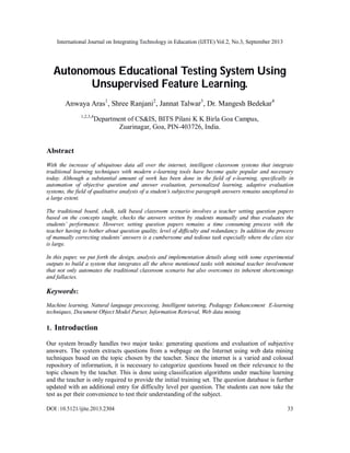 International Journal on Integrating Technology in Education (IJITE) Vol.2, No.3, September 2013
DOI :10.5121/ijite.2013.2304 33
Autonomous Educational Testing System Using
Unsupervised Feature Learning.
Anwaya Aras1
, Shree Ranjani2
, Jannat Talwar3
, Dr. Mangesh Bedekar4
1,2,3,4
Department of CS&IS, BITS Pilani K K Birla Goa Campus,
Zuarinagar, Goa, PIN-403726, India.
Abstract
With the increase of ubiquitous data all over the internet, intelligent classroom systems that integrate
traditional learning techniques with modern e-learning tools have become quite popular and necessary
today. Although a substantial amount of work has been done in the field of e-learning, specifically in
automation of objective question and answer evaluation, personalized learning, adaptive evaluation
systems, the field of qualitative analysis of a student’s subjective paragraph answers remains unexplored to
a large extent.
The traditional board, chalk, talk based classroom scenario involves a teacher setting question papers
based on the concepts taught, checks the answers written by students manually and thus evaluates the
students’ performance. However, setting question papers remains a time consuming process with the
teacher having to bother about question quality, level of difficulty and redundancy. In addition the process
of manually correcting students’ answers is a cumbersome and tedious task especially where the class size
is large.
In this paper, we put forth the design, analysis and implementation details along with some experimental
outputs to build a system that integrates all the above mentioned tasks with minimal teacher involvement
that not only automates the traditional classroom scenario but also overcomes its inherent shortcomings
and fallacies.
Keywords:
Machine learning, Natural language processing, Intelligent tutoring, Pedagogy Enhancement E-learning
techniques, Document Object Model Parser, Information Retrieval, Web data mining.
1. Introduction
Our system broadly handles two major tasks: generating questions and evaluation of subjective
answers. The system extracts questions from a webpage on the Internet using web data mining
techniques based on the topic chosen by the teacher. Since the internet is a varied and colossal
repository of information, it is necessary to categorize questions based on their relevance to the
topic chosen by the teacher. This is done using classification algorithms under machine learning
and the teacher is only required to provide the initial training set. The question database is further
updated with an additional entry for difficulty level per question. The students can now take the
test as per their convenience to test their understanding of the subject.
 