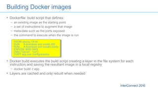 Building Docker images
• Dockerfile: build script that defines:
– an existing image as the starting point
– a set of instructions to augment that image
– meta-data such as the ports exposed
– the command to execute when the image is run
FROM ubuntu:14.04
RUN … # download and install JRE
RUN … # download and install Liberty
EXPOSE 9080 9443
CMD ["server", "run“]
COPY app.war /config/dropins
• Docker build executes the build script creating a layer in the file system for each
instruction and saving the resultant image in a local registry
– docker build -t app .
• Layers are cached and only rebuilt when needed
 
