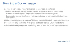 Running a Docker image
• docker run creates a running instance of an image: a container
– Mounts the layers in the image read-only plus a read-write layer for the container
– Defines Linux namespaces for process, the network stack and filesystem
– Executes the command defines in the image meta-data as a process isolated via those
namespaces
• Ability to restrict resource usage (CPU and memory) through Linux control groups
• Dependency only on Kernel APIs gives portability across Linux distributions
• Consistent management and monitoring APIs across disparate container content
 
