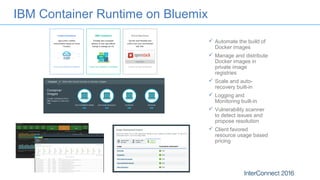 IBM Container Runtime on Bluemix
 Automate the build of
Docker images
 Manage and distribute
Docker images in
private image
registries
 Scale and auto-
recovery built-in
 Logging and
Monitoring built-in
 Vulnerability scanner
to detect issues and
propose resolution
 Client favored
resource usage based
pricing
 