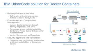 IBM UrbanCode solution for Docker Containers
• Delivery Process Automation
– Define, wire and automate complex
multiple container deployments
• Environment and Configuration
Management
– Manage Docker containers through
delivery stages (dev, test, prod)
– Orchestrate across multiple hosts (IBM
Containers, Private Docker Enterprise) for
hybrid scenarios
– Version Management and Snapshots
• Security, approvals and notifications
– Customize user permissions, quality gates,
and inform stakeholders of deployment
actions
Developer
(Containerized App)
Source Control
• App code
• Docker file
Build Image Registry
Docker
Images
Environment
metadata
(image id)
Docker Trusted
RegistryIBM Containers
IBM UrbanCode Deploy
IBM UrbanCode Build
 
