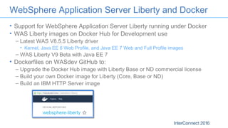 WebSphere Application Server Liberty and Docker
• Support for WebSphere Application Server Liberty running under Docker
• WAS Liberty images on Docker Hub for Development use
– Latest WAS V8.5.5 Liberty driver
• Kernel, Java EE 6 Web Profile, and Java EE 7 Web and Full Profile images
– WAS Liberty V9 Beta with Java EE 7
• Dockerfiles on WASdev GitHub to:
– Upgrade the Docker Hub image with Liberty Base or ND commercial license
– Build your own Docker image for Liberty (Core, Base or ND)
– Build an IBM HTTP Server image
 