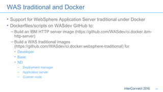 WAS traditional and Docker
• Support for WebSphere Application Server traditional under Docker
• Dockerfiles/scripts on WASdev GitHub to:
– Build an IBM HTTP server image (https://github.com/WASdev/ci.docker.ibm-
http-server)
– Build a WAS traditional images
(https://github.com/WASdev/ci.docker.websphere-traditional) for
• Developer
• Base
• ND
– Deployment manager
– Application server
– Custom node
26
 