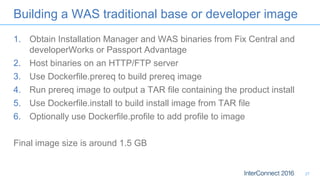 Building a WAS traditional base or developer image
1. Obtain Installation Manager and WAS binaries from Fix Central and
developerWorks or Passport Advantage
2. Host binaries on an HTTP/FTP server
3. Use Dockerfile.prereq to build prereq image
4. Run prereq image to output a TAR file containing the product install
5. Use Dockerfile.install to build install image from TAR file
6. Optionally use Dockerfile.profile to add profile to image
Final image size is around 1.5 GB
27
 