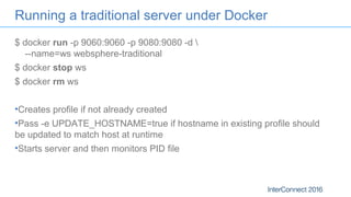 Running a traditional server under Docker
$ docker run -p 9060:9060 -p 9080:9080 -d 
--name=ws websphere-traditional
$ docker stop ws
$ docker rm ws
•Creates profile if not already created
•Pass -e UPDATE_HOSTNAME=true if hostname in existing profile should
be updated to match host at runtime
•Starts server and then monitors PID file
 