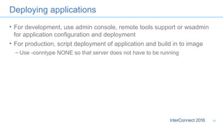 Deploying applications
• For development, use admin console, remote tools support or wsadmin
for application configuration and deployment
• For production, script deployment of application and build in to image
– Use -conntype NONE so that server does not have to be running
30
 