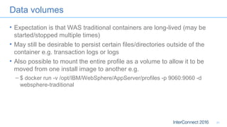 Data volumes
• Expectation is that WAS traditional containers are long-lived (may be
started/stopped multiple times)
• May still be desirable to persist certain files/directories outside of the
container e.g. transaction logs or logs
• Also possible to mount the entire profile as a volume to allow it to be
moved from one install image to another e.g.
– $ docker run -v /opt/IBM/WebSphere/AppServer/profiles -p 9060:9060 -d
websphere-traditional
31
 