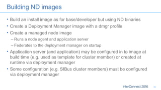Building ND images
• Build an install image as for base/developer but using ND binaries
• Create a Deployment Manager image with a dmgr profile
• Create a managed node image
– Runs a node agent and application server
– Federates to the deployment manager on startup
• Application server (and application) may be configured in to image at
build time (e.g. used as template for cluster member) or created at
runtime via deployment manager
• Some configuration (e.g. SIBus cluster members) must be configured
via deployment manager
32
 