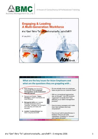 1ต่าง “Gen” ก็ต่าง “ใจ” แล ้วจะทํางานร่วมกัน...อย่างไรดี?? : 5 กรกฎาคม 2556
Engaging & Leading
A Multi-Generation Workforce
ตาง “Gen” ก็ตาง “ใจ” แลวจะทํางานรวมกัน...อยางไรดี??
5th July 2013
นภัส ศิริวรางกูร
Senior Consultant
Engagement & Culture Solution Lead
Aon Hewitt Thailand
What are the key issues for Asian Employers and
what are the questions they are grappling with ..
1. Fast changing (and becoming
increasingly critical) employee
demographics- Is the employment
deal still relevant
2. Demand and Supply : Talent
shortage is “back" at all levels and
most functions
3. Managerial skills are in severe
shortage Employers want to
“empower” managers, but managers
don’t feel they are ready and
equipped
4. Leaders’ trustworthiness has
taken a big dip post 2009
• Do we actually know our employee
base as good as our customer base?
• Will our conventional approaches
see us through? Are HR functions
‘organized” to handle this? How
effective is our talent management
process?
• How do equip managers and make
them feel confident and truly
empowered?
• How do we build trustworthiness in
leaders? How do we build
capabilities of leaders to “connect”
and inspire all levels?
2
 