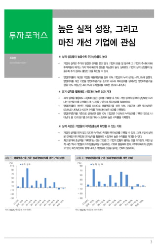3
투자포커스
높은 실적 성장, 그리고
마진 개선 기업에 관심
조승빈
sbcho@daishin.com
※ 실적 성장률이 높을수록 주가상승률도 높아
- 기업의 실적은 주가와 밀접한 관계를 갖고 있다. 기업이 돈을 잘 벌수록 그 기업의 주식에 대해
투자자들이 매기는 가치 역시 빠르게 상승할 가능성이 높다. 실제로도 기업의 실적 성장률이 높
을수록 주가 성과도 좋았던 것을 확인할 수 있다.
- 영업이익률이 개선된 기업중 매출액증가율 상위 10% 기업군의 누적 성과는 472.1%에 달했다.
영업이익률 개선 기업을 영업이익증가율 순으로 나누어 투자성과를 살펴보면, 영업이익증가율
상위 10% 기업군은 493.1%의 누적성과를 기록한 것으로 나타났다.
※ 과거 실적을 활용해도 시장대비 높은 성과 기대
- 과거 실적을 활용해도 시장대비 높은 성과를 기록할 수 있다. 기업 실적의 윤곽이 상당부분 드러
나는 분기말 이후 2개월이 지난 시점을 기준으로 투자성과를 살펴보았다.
- 영업이익률이 개선된 기업을 대상으로 매출액증가율 상위 10% 기업군에 대한 투자실적은
52.8%로 나타났다. KOSPI 수익률 7.5%대비 높은 성과를 기록했다.
- 영업이익증가율 기준으로 살펴보면 상위 10% 기업군은 74.9%의 누적성과를 기록한 것으로 나
타났다. 총 13개 분기중 9개 분기에서 시장대비 높은 수익률을 기록했다.
※ 실적 시즌은 기업들의 이익창출능력 확인할 수 있는 기회
- 기업의 실적을 먼저 알고 있다면 누구보다 탁월한 투자성과를 기록할 수 있다. 그러나 앞서 살펴
본 것처럼 이미 확인된 과거실적을 활용해도 시장대비 높은 수익률을 기대할 수 있다.
- 최근 분기에 호실적을 기록했다는 것은 그만큼 그 기업의 업황이 좋다는 것을 의미한다. 이번 실
적 시즌 역시 기업들의 이익창출능력을 가늠해보는 기회로 활용해야 한다. 이익이 빠르게 성장하
고 있고, 마진개선까지 함께 나타난 기업들에 관심을 높이는 전략이 필요하다.
그림 1. 매출액증가율 기준 성과(영업이익률 개선 기업 대상) 그림 2. 영업이익증가율 기준 성과(영업이익률 개선 기업)
-50
-30
-10
10
30
50
70
90
110
(%)
누적 성과
-50
-30
-10
10
30
50
70
90
(%)
누적 성과
자료: Wisefn, 대신증권 리서치센터 자료: Wisenfn, 대신증권 리서치센터
 