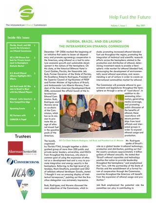 Help Fuel the Future
Inside this issue:
IEC & IDB Discuss Out-
look for Private Invest-
ment in Hemispheric
Biofuels Market
3
U.S.-Brazil Ethanol
Alliance Highlights IEC’s
Efforts
3
Jeb Bush Leads IEC Mis-
sion to Brazil to Meet
with Key Ethanol Players
4
Ethanol - Latin America’s
New Competitive Edge
5
Upcoming Events 5
IEC Partners with
CAMACOL & Fispal
6
Florida, Brazil, and IDB
Launch the Interameri-
can Ethanol Commission
1
Volume 1, Issue 1 May 2007
December 18th 2006 marked the beginning of
an initiative that seeks to lessen oil depend-
ency and promote agroenergy cooperation in
the Americas, using ethanol as a tool to cata-
lyze economic growth and sustainable devel-
opment in the nations of the hemisphere. On
this date, at the historical Biltmore Hotel in
Coral Gables, Florida, the Honorable Jeb
Bush, Former Governor of the State of Florida;
His Excellency Roberto Rodrigues, President of
the Superior Council of Agribusiness of FIESP
and Former Minister of Agriculture of Brazil;
and Ambassador Luis Alberto Moreno, Presi-
dent of the Inter-American Development Bank
(IDB), announced the official launch of the In-
teramerican
Ethanol Com-
mission. Bush,
Rodrigues and
Moreno serve
as co-chairs
of the Com-
mission, which
has as its mis-
sion to pro-
mote the us-
age of etha-
nol mixed fuel
in the gasoline
pools of the
Americas.
The launch,
organized
by Florida FTAA, brought together a distin-
guished group of more than 200 public and
private sector leaders, universities, and NGOs
from throughout the Americas, who share a
common goal of using the expansion of etha-
nol as a development tool and a way to pro-
mote integration and energy security in the
hemisphere. Referring to the high level of at-
tendees, Mark Emalfarb, president and CEO
of cellulosic ethanol developer Dyadic, stated
“I thought it was an amazing display of intel-
lectual horsepower,” pointing out that the Bra-
zilian delegation was extremely impressive.
Bush, Rodrigues, and Moreno discussed the
main objectives of the Commission, which in-
clude: promoting increased ethanol blended
fuel use throughout the region, promoting the
integration of technical and scientific research
efforts across the hemisphere related to the
production and distribution of ethanol, deter-
mining investment needs to enable a hemi-
spheric wide market for ethanol blended fuel,
encouraging the development of environmen-
tally sound ethanol operations, and recom-
mending a set of actions in order to create an
international commodities market for ethanol.
The Commission will promote ethanol to gov-
ernments and legislatures throughout the hemi-
sphere on through a series of “road shows”. In
addition to dis-
seminating infor-
mation, generating
media coverage,
and promoting
public discussion of
the benefits of
ethanol, these
road shows will
secure partner-
ships from local
officials and inter-
ested groups in
order to expand
ethanol usage and
production.
Mr. Rodrigues
spoke of Brazil’s
role as a global leader in ethanol technology,
production and distribution, pointing out that
the country produces approximately 4 billion
gallons of ethanol annually. He stated that
“Brazil’s ethanol capacities and technology
position the nation to provide leadership
throughout the hemisphere,” and emphasized
that “now, with the partnership of the State of
Florida and the establishment of a formal fo-
rum of cooperation through the Commission,
countries throughout the Americas will benefit
from the expansion of ethanol usage and pro-
duction.”
Jeb Bush emphasized the potential role the
committee can play in contributing to
FLORIDA, BRAZIL, AND IDB LAUNCH
THE INTERAMERICAN ETHANOL COMMISSION
Trustees
IEC Co-Chairs Roberto Rodrigues, Jeb Bush, and President Luis A. Moreno
 