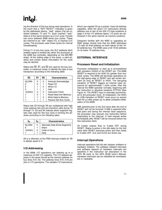 8088
ing the direction of the bus during read operations In
the event that a ‘‘NOT READY’’ indication is given
by the addressed device ‘‘wait’’ states (Tw) are in-
serted between T3 and T4 Each inserted ‘‘wait’’
state is of the same duration as a CLK cycle Periods
can occur between 8088 driven bus cycles These
are referred to as ‘‘idle’’ states (Ti) or inactive CLK
cycles The processor uses these cycles for internal
housekeeping
During T1 of any bus cycle the ALE (address latch
enable) signal is emitted (by either the processor or
the 8288 bus controller depending on the MN MX
strap) At the trailing edge of this pulse a valid ad-
dress and certain status information for the cycle
may be latched
Status bits S0 S1 and S2 are used by the bus con-
troller in maximum mode to identify the type of bus
transaction according to the following table
S2 S1 S0 Characteristics
0(LOW) 0 0 Interrupt Acknowledge
0 0 1 Read I O
0 1 0 Write I O
0 1 1 Halt
1(HIGH) 0 0 Instruction Fetch
1 0 1 Read Data from Memory
1 1 0 Write Data to Memory
1 1 1 Passive (No Bus Cycle)
Status bits S3 through S6 are multiplexed with high
order address bits and are therefore valid during T2
through T4 S3 and S4 indicate which segment reg-
ister was used for this bus cycle in forming the ad-
dress according to the following table
S4 S3 Characteristics
0(LOW) 0 Alternate Data (Extra Segment)
0 1 Stack
1(HIGH) 0 Code or None
1 1 Data
S5 is a reflection of the PSW interrupt enable bit S6
is always equal to 0
I O Addressing
In the 8088 I O operations can address up to a
maximum of 64K I O registers The I O address ap-
pears in the same format as the memory address on
bus lines A15–A0 The address lines A19–A16 are
zero in I O operations The variable I O instructions
which use register DX as a pointer have full address
capability while the direct I O instructions directly
address one or two of the 256 I O byte locations in
page 0 of the I O address space I O ports are ad-
dressed in the same manner as memory locations
Designers familiar with the 8085 or upgrading an
8085 design should note that the 8085 addresses
I O with an 8-bit address on both halves of the 16-
bit address bus The 8088 uses a full 16-bit address
on its lower 16 address lines
EXTERNAL INTERFACE
Processor Reset and Initialization
Processor initialization or start up is accomplished
with activation (HIGH) of the RESET pin The 8088
RESET is required to be HIGH for greater than four
clock cycles The 8088 will terminate operations on
the high-going edge of RESET and will remain dor-
mant as long as RESET is HIGH The low-going
transition of RESET triggers an internal reset se-
quence for approximately 7 clock cycles After this
interval the 8088 operates normally beginning with
the instruction in absolute locations FFFF0H (See
Figure 4) The RESET input is internally synchroniz-
ed to the processor clock At initialization the HIGH
to LOW transition of RESET must occur no sooner
than 50 ms after power up to allow complete initiali-
zation of the 8088
NMI asserted prior to the 2nd clock after the end of
RESET will not be honored If NMI is asserted after
that point and during the internal reset sequence
the processor may execute one instruction before
responding to the interrupt A hold request active
immediately after RESET will be honored before the
first instruction fetch
All 3-state outputs float to 3-state OFF during
RESET Status is active in the idle state for the first
clock after RESET becomes active and then floats
to 3-state OFF ALE and HLDA are driven low
Interrupt Operations
Interrupt operations fall into two classes software or
hardware initiated The software initiated interrupts
and software aspects of hardware interrupts are
specified in the instruction set description in the
iAPX 88 book or the iAPX 86 88 User’s Manual
Hardware interrupts can be classified as nonmaska-
ble or maskable
11
 