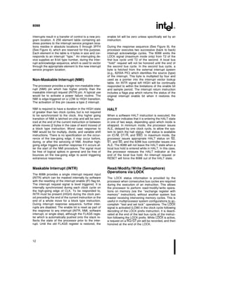 8088
Interrupts result in a transfer of control to a new pro-
gram location A 256 element table containing ad-
dress pointers to the interrupt service program loca-
tions resides in absolute locations 0 through 3FFH
(See Figure 4) which are reserved for this purpose
Each element in the table is 4 bytes in size and cor-
responds to an interrupt ‘‘type ’’ An interrupting de-
vice supplies an 8-bit type number during the inter-
rupt acknowledge sequence which is used to vector
through the appropriate element to the new interrupt
service program location
Non-Maskable Interrupt (NMI)
The processor provides a single non-maskable inter-
rupt (NMI) pin which has higher priority than the
maskable interrupt request (INTR) pin A typical use
would be to activate a power failure routine The
NMI is edge-triggered on a LOW to HIGH transition
The activation of this pin causes a type 2 interrupt
NMI is required to have a duration in the HIGH state
of greater than two clock cycles but is not required
to be synchronized to the clock Any higher going
transition of NMI is latched on-chip and will be serv-
iced at the end of the current instruction or between
whole moves (2 bytes in the case of word moves) of
a block type instruction Worst case response to
NMI would be for multiply divide and variable shift
instructions There is no specification on the occur-
rence of the low-going edge it may occur before
during or after the servicing of NMI Another high-
going edge triggers another response if it occurs af-
ter the start of the NMI procedure The signal must
be free of logical spikes in general and be free of
bounces on the low-going edge to avoid triggering
extraneous responses
Maskable Interrupt (INTR)
The 8088 provides a single interrupt request input
(INTR) which can be masked internally by software
with the resetting of the interrupt enable (IF) flag bit
The interrupt request signal is level triggered It is
internally synchronized during each clock cycle on
the high-going edge of CLK To be responded to
INTR must be present (HIGH) during the clock peri-
od preceding the end of the current instruction or the
end of a whole move for a block type instruction
During interrupt response sequence further inter-
rupts are disabled The enable bit is reset as part of
the response to any interrupt (INTR NMI software
interrupt or single step) although the FLAGS regis-
ter which is automatically pushed onto the stack re-
flects the state of the processor prior to the inter-
rupt Until the old FLAGS register is restored the
enable bit will be zero unless specifically set by an
instruction
During the response sequence (See Figure 9) the
processor executes two successive (back to back)
interrupt acknowledge cycles The 8088 emits the
LOCK signal (maximum mode only) from T2 of the
first bus cycle until T2 of the second A local bus
‘‘hold’’ request will not be honored until the end of
the second bus cycle In the second bus cycle a
byte is fetched from the external interrupt system
(e g 8259A PIC) which identifies the source (type)
of the interrupt This byte is multiplied by four and
used as a pointer into the interrupt vector lookup
table An INTR signal left HIGH will be continually
responded to within the limitations of the enable bit
and sample period The interrupt return instruction
includes a flags pop which returns the status of the
original interrupt enable bit when it restores the
flags
HALT
When a software HALT instruction is executed the
processor indicates that it is entering the HALT state
in one of two ways depending upon which mode is
strapped In minimum mode the processor issues
ALE delayed by one clock cycle to allow the sys-
tem to latch the halt status Halt status is available
on IO M DT R and SSO In maximum mode the
processor issues appropriate HALT status on S2
S1 and S0 and the 8288 bus controller issues one
ALE The 8088 will not leave the HALT state when a
local bus hold is entered while in HALT In this case
the processor reissues the HALT indicator at the
end of the local bus hold An interrupt request or
RESET will force the 8088 out of the HALT state
Read Modify Write (Semaphore)
Operations via LOCK
The LOCK status information is provided by the
processor when consecutive bus cycles are required
during the execution of an instruction This allows
the processor to perform read modify write opera-
tions on memory (via the ‘‘exchange register with
memory’’ instruction) without another system bus
master receiving intervening memory cycles This is
useful in multiprocessor system configurations to ac-
complish ‘‘test and set lock’’ operations The LOCK
signal is activated (LOW) in the clock cycle following
decoding of the LOCK prefix instruction It is deacti-
vated at the end of the last bus cycle of the instruc-
tion following the LOCK prefix While LOCK is active
a request on a RQ GT pin will be recorded and then
honored at the end of the LOCK
12
 