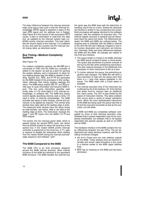 8088
The basic difference between the interrupt acknowl-
edge cycle and a read cycle is that the interrupt ac-
knowledge (INTA) signal is asserted in place of the
read (RD) signal and the address bus is floated
(See Figure 9) In the second of two successive INTA
cycles a byte of information is read from the data
bus as supplied by the interrupt system logic (i e
8259A priority interrupt controller) This byte identi-
fies the source (type) of the interrupt It is multiplied
by four and used as a pointer into the interrupt vec-
tor lookup table as described earlier
Bus Timing Medium Complexity
Systems
(See Figure 10)
For medium complexity systems the MN MX pin is
connected to GND and the 8288 bus controller is
added to the system as well as a latch for latching
the system address and a transceiver to allow for
bus loading greater than the 8088 is capable of han-
dling Signals ALE DEN and DT R are generated
by the 8288 instead of the processor in this configu-
ration although their timing remains relatively the
same The 8088 status outputs (S2 S1 and S0) pro-
vide type of cycle information and become 8288 in-
puts This bus cycle information specifies read
(code data or I O) write (data or I O) interrupt ac-
knowledge or software halt The 8288 thus issues
control signals specifying memory read or write I O
read or write or interrupt acknowledge The 8288
provides two types of write strobes normal and ad-
vanced to be applied as required The normal write
strobes have data valid at the leading edge of write
The advanced write strobes have the same timing
as read strobes and hence data is not valid at the
leading edge of write The transceiver receives the
usual T and OE inputs from the 8288’s DT R and
DEN outputs
The pointer into the interrupt vector table which is
passed during the second INTA cycle can derive
from an 8259A located on either the local bus or the
system bus If the master 8289A priority interrupt
controller is positioned on the local bus a TTL gate
is required to disable the transceiver when reading
from the master 8259A during the interrupt acknowl-
edge sequence and software ‘‘poll’’
The 8088 Compared to the 8086
The 8088 CPU is an 8-bit processor designed
around the 8086 internal structure Most internal
functions of the 8088 are identical to the equivalent
8086 functions The 8088 handles the external bus
the same way the 8086 does with the distinction of
handling only 8 bits at a time Sixteen-bit operands
are fetched or written in two consecutive bus cycles
Both processors will appear identical to the software
engineer with the exception of execution time The
internal register structure is identical and all instruc-
tions have the same end result The differences be-
tween the 8088 and 8086 are outlined below The
engineer who is unfamiliar with the 8086 is referred
to the iAPX 86 88 User’s Manual Chapters 2 and 4
for function description and instruction set informa-
tion Internally there are three differences between
the 8088 and the 8086 All changes are related to
the 8-bit bus interface
 The queue length is 4 bytes in the 8088 whereas
the 8086 queue contains 6 bytes or three words
The queue was shortened to prevent overuse of
the bus by the BIU when prefetching instructions
This was required because of the additional time
necessary to fetch instructions 8 bits at a time
 To further optimize the queue the prefetching al-
gorithm was changed The 8088 BIU will fetch a
new instruction to load into the queue each time
there is a 1 byte hole (space available) in the
queue The 8086 waits until a 2-byte space is
available
 The internal execution time of the instruction set
is affected by the 8-bit interface All 16-bit fetches
and writes from to memory take an additional
four clock cycles The CPU is also limited by the
speed of instruction fetches This latter problem
only occurs when a series of simple operations
occur When the more sophisticated instructions
of the 8088 are being used the queue has time to
fill and the execution proceeds as fast as the exe-
cution unit will allow
The 8088 and 8086 are completely software com-
patible by virtue of their identical execution units
Software that is system dependent may not be com-
pletely transferable but software that is not system
dependent will operate equally as well on an 8088
and an 8086
The hardware interface of the 8088 contains the ma-
jor differences between the two CPUs The pin as-
signments are nearly identical however with the fol-
lowing functional changes
 A8–A15 These pins are only address outputs
on the 8088 These address lines are latched in-
ternally and remain valid throughout a bus cycle
in a manner similar to the 8085 upper address
lines
 BHE has no meaning on the 8088 and has been
eliminated
14
 