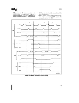 8088
 SSO provides the SO status information in the
minimum mode This output occurs on pin 34 in
minimum mode only DT R IO M and SSO pro-
vide the complete bus status in minimum mode
 IO M has been inverted to be compatible with the
MCS-85 bus structure
 ALE is delayed by one clock cycle in the mini-
mum mode when entering HALT to allow the
status to be latched with ALE
231456–10
Figure 10 Medium Complexity System Timing
15
 