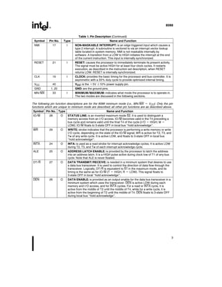8088
Table 1 Pin Description (Continued)
Symbol Pin No Type Name and Function
NMI 17 I NON-MASKABLE INTERRUPT is an edge triggered input which causes a
type 2 interrupt A subroutine is vectored to via an interrupt vector lookup
table located in system memory NMI is not maskable internally by
software A transition from a LOW to HIGH initiates the interrupt at the end
of the current instruction This input is internally synchronized
RESET 21 I RESET causes the processor to immediately terminate its present activity
The signal must be active HIGH for at least four clock cycles It restarts
execution as described in the instruction set description when RESET
returns LOW RESET is internally synchronized
CLK 19 I CLOCK provides the basic timing for the processor and bus controller It is
asymmetric with a 33% duty cycle to provide optimized internal timing
VCC 40 VCC is the a5V g10% power supply pin
GND 1 20 GND are the ground pins
MN MX 33 I MINIMUM MAXIMUM indicates what mode the processor is to operate in
The two modes are discussed in the following sections
The following pin function descriptions are for the 8088 minimum mode (i e MN MX e VCC) Only the pin
functions which are unique to minimum mode are described all other pin functions are as described above
Symbol Pin No Type Name and Function
IO M 28 O STATUS LINE is an inverted maximum mode S2 It is used to distinguish a
memory access from an I O access IO M becomes valid in the T4 preceding a
bus cycle and remains valid until the final T4 of the cycle (I O e HIGH M e
LOW) IO M floats to 3-state OFF in local bus ‘‘hold acknowledge’’
WR 29 O WRITE strobe indicates that the processor is performing a write memory or write
I O cycle depending on the state of the IO M signal WR is active for T2 T3 and
Tw of any write cycle It is active LOW and floats to 3-state OFF in local bus
‘‘hold acknowledge’’
INTA 24 O INTA is used as a read strobe for interrupt acknowledge cycles It is active LOW
during T2 T3 and Tw of each interrupt acknowledge cycle
ALE 25 O ADDRESS LATCH ENABLE is provided by the processor to latch the address
into an address latch It is a HIGH pulse active during clock low of T1 of any bus
cycle Note that ALE is never floated
DT R 27 O DATA TRANSMIT RECEIVE is needed in a minimum system that desires to use
a data bus transceiver It is used to control the direction of data flow through the
transceiver Logically DT R is equivalent to S1 in the maximum mode and its
timing is the same as for IO M (T e HIGH R e LOW) This signal floats to
3-state OFF in local ‘‘hold acknowledge’’
DEN 26 O DATA ENABLE is provided as an output enable for the data bus transceiver in a
minimum system which uses the transceiver DEN is active LOW during each
memory and I O access and for INTA cycles For a read or INTA cycle it is
active from the middle of T2 until the middle of T4 while for a write cycle it is
active from the beginning of T2 until the middle of T4 DEN floats to 3-state OFF
during local bus ‘‘hold acknowledge’’
3
 