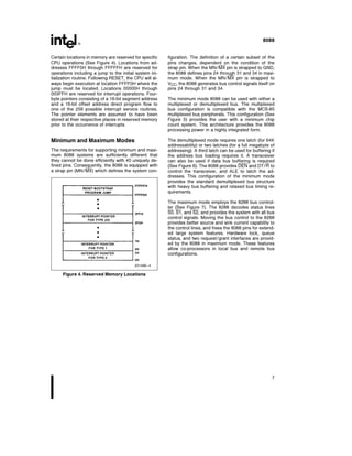 8088
Certain locations in memory are reserved for specific
CPU operations (See Figure 4) Locations from ad-
dresses FFFF0H through FFFFFH are reserved for
operations including a jump to the initial system ini-
tialization routine Following RESET the CPU will al-
ways begin execution at location FFFF0H where the
jump must be located Locations 00000H through
003FFH are reserved for interrupt operations Four-
byte pointers consisting of a 16-bit segment address
and a 16-bit offset address direct program flow to
one of the 256 possible interrupt service routines
The pointer elements are assumed to have been
stored at their respective places in reserved memory
prior to the occurrence of interrupts
Minimum and Maximum Modes
The requirements for supporting minimum and maxi-
mum 8088 systems are sufficiently different that
they cannot be done efficiently with 40 uniquely de-
fined pins Consequently the 8088 is equipped with
a strap pin (MN MX) which defines the system con-
231456–4
Figure 4 Reserved Memory Locations
figuration The definition of a certain subset of the
pins changes dependent on the condition of the
strap pin When the MN MX pin is strapped to GND
the 8088 defines pins 24 through 31 and 34 in maxi-
mum mode When the MN MX pin is strapped to
VCC the 8088 generates bus control signals itself on
pins 24 through 31 and 34
The minimum mode 8088 can be used with either a
multiplexed or demultiplexed bus The multiplexed
bus configuration is compatible with the MCS-85
multiplexed bus peripherals This configuration (See
Figure 5) provides the user with a minimum chip
count system This architecture provides the 8088
processing power in a highly integrated form
The demultiplexed mode requires one latch (for 64K
addressability) or two latches (for a full megabyte of
addressing) A third latch can be used for buffering if
the address bus loading requires it A transceiver
can also be used if data bus buffering is required
(See Figure 6) The 8088 provides DEN and DT R to
control the transceiver and ALE to latch the ad-
dresses This configuration of the minimum mode
provides the standard demultiplexed bus structure
with heavy bus buffering and relaxed bus timing re-
quirements
The maximum mode employs the 8288 bus control-
ler (See Figure 7) The 8288 decodes status lines
S0 S1 and S2 and provides the system with all bus
control signals Moving the bus control to the 8288
provides better source and sink current capability to
the control lines and frees the 8088 pins for extend-
ed large system features Hardware lock queue
status and two request grant interfaces are provid-
ed by the 8088 in maximum mode These features
allow co-processors in local bus and remote bus
configurations
7
 
