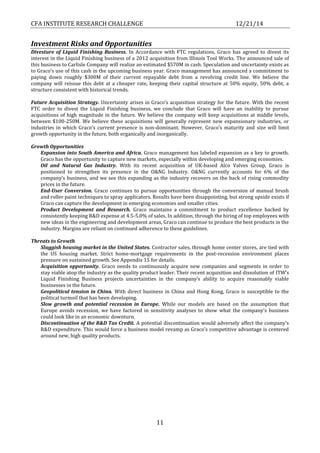 CFA INSTITUTE RESEARCH CHALLENGE 12/21/14
11
Investment Risks and Opportunities
Divesture of Liquid Finishing Business. In Accordance with FTC regulations, Graco has agreed to divest its
interest in the Liquid Finishing business of a 2012 acquisition from Illinois Tool Works. The announced sale of
this business to Carlisle Company will realize an estimated $570M in cash. Speculation and uncertainty exists as
to Graco’s use of this cash in the upcoming business year. Graco management has announced a commitment to
paying down roughly $300M of their current repayable debt from a revolving credit line. We believe the
company will reissue this debt at a cheaper rate, keeping their capital structure at 50% equity, 50% debt, a
structure consistent with historical trends.
Future Acquisition Strategy. Uncertainty arises in Graco’s acquisition strategy for the future. With the recent
FTC order to divest the Liquid Finishing business, we conclude that Graco will have an inability to pursue
acquisitions of high magnitude in the future. We believe the company will keep acquisitions at middle levels,
between $100-250M. We believe these acquisitions will generally represent new expansionary industries, or
industries in which Graco’s current presence is non-dominant. However, Graco’s maturity and size will limit
growth opportunity in the future, both organically and inorganically.
Growth Opportunities
Expansion into South America and Africa. Graco management has labeled expansion as a key to growth.
Graco has the opportunity to capture new markets, especially within developing and emerging economies.
Oil and Natural Gas Industry. With its recent acquisition of UK-based Alco Valves Group, Graco is
positioned to strengthen its presence in the O&NG Industry. O&NG currently accounts for 6% of the
company’s business, and we see this expanding as the industry recovers on the back of rising commodity
prices in the future.
End-User Conversion. Graco continues to pursue opportunities through the conversion of manual brush
and roller paint techniques to spray applicators. Results have been disappointing, but strong upside exists if
Graco can capture the development in emerging economies and smaller cities.
Product Development and Research. Graco maintains a commitment to product excellence backed by
consistently keeping R&D expense at 4.5-5.0% of sales. In addition, through the hiring of top employees with
new ideas in the engineering and development areas, Graco can continue to produce the best products in the
industry. Margins are reliant on continued adherence to these guidelines.
Threats to Growth
Sluggish housing market in the United States. Contractor sales, through home center stores, are tied with
the US housing market. Strict home-mortgage requirements in the post-recession environment places
pressure on sustained growth. See Appendix 15 for details.
Acquisition opportunity. Graco needs to continuously acquire new companies and segments in order to
stay viable atop the industry as the quality product leader. Their recent acquisition and dissolution of ITW’s
Liquid Finishing Business projects uncertainties in the company’s ability to acquire reasonably viable
businesses in the future.
Geopolitical tension in China. With direct business in China and Hong Kong, Graco is susceptible to the
political turmoil that has been developing.
Slow growth and potential recession in Europe. While our models are based on the assumption that
Europe avoids recession, we have factored in sensitivity analyses to show what the company’s business
could look like in an economic downturn.
Discontinuation of the R&D Tax Credit. A potential discontinuation would adversely affect the company’s
R&D expenditure. This would force a business model revamp as Graco’s competitive advantage is centered
around new, high quality products.
 
