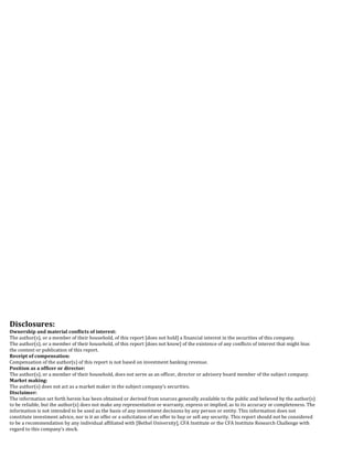  
	
  
	
  
	
  
	
  
	
  
	
  
	
  
	
  
	
  
	
  
	
  
	
  
	
  
	
  
	
  
	
  
Disclosures:	
  
Ownership	
  and	
  material	
  conflicts	
  of	
  interest:	
  
The	
  author(s),	
  or	
  a	
  member	
  of	
  their	
  household,	
  of	
  this	
  report	
  [does	
  not	
  hold]	
  a	
  financial	
  interest	
  in	
  the	
  securities	
  of	
  this	
  company.	
  
The	
  author(s),	
  or	
  a	
  member	
  of	
  their	
  household,	
  of	
  this	
  report	
  [does	
  not	
  know]	
  of	
  the	
  existence	
  of	
  any	
  conflicts	
  of	
  interest	
  that	
  might	
  bias	
  
the	
  content	
  or	
  publication	
  of	
  this	
  report.	
  	
  
Receipt	
  of	
  compensation:	
  
Compensation	
  of	
  the	
  author(s)	
  of	
  this	
  report	
  is	
  not	
  based	
  on	
  investment	
  banking	
  revenue.	
  
Position	
  as	
  a	
  officer	
  or	
  director:	
  
The	
  author(s),	
  or	
  a	
  member	
  of	
  their	
  household,	
  does	
  not	
  serve	
  as	
  an	
  officer,	
  director	
  or	
  advisory	
  board	
  member	
  of	
  the	
  subject	
  company.	
  
Market	
  making:	
  
The	
  author(s)	
  does	
  not	
  act	
  as	
  a	
  market	
  maker	
  in	
  the	
  subject	
  company’s	
  securities.	
  
Disclaimer:	
  
The	
  information	
  set	
  forth	
  herein	
  has	
  been	
  obtained	
  or	
  derived	
  from	
  sources	
  generally	
  available	
  to	
  the	
  public	
  and	
  believed	
  by	
  the	
  author(s)	
  
to	
  be	
  reliable,	
  but	
  the	
  author(s)	
  does	
  not	
  make	
  any	
  representation	
  or	
  warranty,	
  express	
  or	
  implied,	
  as	
  to	
  its	
  accuracy	
  or	
  completeness.	
  The	
  
information	
  is	
  not	
  intended	
  to	
  be	
  used	
  as	
  the	
  basis	
  of	
  any	
  investment	
  decisions	
  by	
  any	
  person	
  or	
  entity.	
  This	
  information	
  does	
  not	
  
constitute	
  investment	
  advice,	
  nor	
  is	
  it	
  an	
  offer	
  or	
  a	
  solicitation	
  of	
  an	
  offer	
  to	
  buy	
  or	
  sell	
  any	
  security.	
  This	
  report	
  should	
  not	
  be	
  considered	
  
to	
  be	
  a	
  recommendation	
  by	
  any	
  individual	
  affiliated	
  with	
  [Bethel	
  University],	
  CFA	
  Institute	
  or	
  the	
  CFA	
  Institute	
  Research	
  Challenge	
  with	
  
regard	
  to	
  this	
  company’s	
  stock.	
  
	
  
	
  
	
  
 
