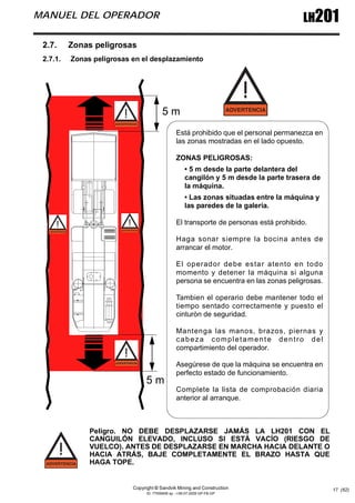 Copyright © Sandvik Mining and Construction
ID: 77006456 sp - I-06-07-2009 GP-FB-GP
LH201
MANUEL DEL OPERADOR
17 (62)
2.7. Zonas peligrosas
2.7.1. Zonas peligrosas en el desplazamiento
Peligro. NO DEBE DESPLAZARSE JAMÁS LA LH201 CON EL
CANGUILÓN ELEVADO, INCLUSO SI ESTÁ VACÍO (RIESGO DE
VUELCO). ANTES DE DESPLAZARSE EN MARCHA HACIA DELANTE O
HACIA ATRÁS, BAJE COMPLETAMENTE EL BRAZO HASTA QUE
HAGA TOPE.
Está prohibido que el personal permanezca en
las zonas mostradas en el lado opuesto.
ZONAS PELIGROSAS:
• 5 m desde la parte delantera del
cangilón y 5 m desde la parte trasera de
la máquina.
• Las zonas situadas entre la máquina y
las paredes de la galería.
El transporte de personas está prohibido.
Haga sonar siempre la bocina antes de
arrancar el motor.
El operador debe estar atento en todo
momento y detener la máquina si alguna
persona se encuentra en las zonas peligrosas.
Tambien el operario debe mantener todo el
tiempo sentado correctamente y puesto el
cinturòn de seguridad.
Mantenga las manos, brazos, piernas y
cabeza completamente dentro del
compartimiento del operador.
Asegúrese de que la máquina se encuentra en
perfecto estado de funcionamiento.
Complete la lista de comprobación diaria
anterior al arranque.
5 m
5 m
 