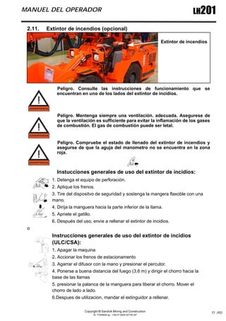 Copyright © Sandvik Mining and Construction
ID: 77006456 sp - I-06-07-2009 GP-FB-GP
LH201
MANUEL DEL OPERADOR
21 (62)
2.11. Extintor de incendios (opcional)
Peligro. Consulte las instrucciones de funcionamiento que se
encuentran en uno de los lados del extintor de incidios.
Peligro. Mentenga siempre una ventilación. adecuada. Asegurese de
que la ventilación es sufficiente para evitar la inflamación de los gases
de combustión. El gas de combustión puede ser letal.
Peligro. Compruebe el estado de llenado del extintor de incendios y
asegurse de que la aguja del manometro no se encuentra en la zona
roja.
Instucciones generales de uso del extintor de incidios:
1. Detenga el equipo de perforación.
2. Aplique los frenos.
3. Tire del dispositvo de seguridad y sostenga la mangera flaxoble con una
mano.
4. Dirija la manguera hacia la parte inferior de la llama.
5. Apriete el gatillo.
6. Después del uso, envie a rellenar el extintor de incidios.
o
Instrucciones generales de uso del extintor de incidios
(ULC/CSA):
1. Apagar la maquina
2. Accionar los frenos de estacionamento
3. Agarrar el difusor con la mano y presionar el percutor.
4. Ponerse a buena distancia del fuego (3,6 m) y dirigir el chorro hacia la
base de las llamas
5. presionar la palanca de la manguera para liberar el chorro. Mover el
chorro de lado a lado.
6.Despues de utilizacion, mandar el extinguidor a rellenar.
Extintor de incendios
 