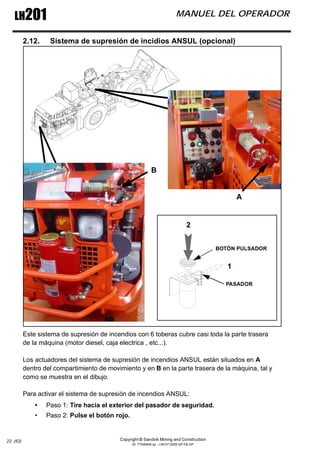 Copyright © Sandvik Mining and Construction
ID: 77006456 sp - I-06-07-2009 GP-FB-GP
LH201 MANUEL DEL OPERADOR
22 (62)
2.12. Sistema de supresión de incidios ANSUL (opcional)
Este sistema de supresión de incendios con 6 toberas cubre casi toda la parte trasera
de la máquina (motor diesel, caja electrica , etc...).
Los actuadores del sistema de supresión de incendios ANSUL están situados en A
dentro del compartimiento de movimiento y en B en la parte trasera de la máquina, tal y
como se muestra en el dibujo.
Para activar el sistema de supresión de incendios ANSUL:
• Paso 1: Tire hacia el exterior del pasador de seguridad.
• Paso 2: Pulse el botón rojo.
1
2
A
B
PASADOR
BOTÓN PULSADOR
 