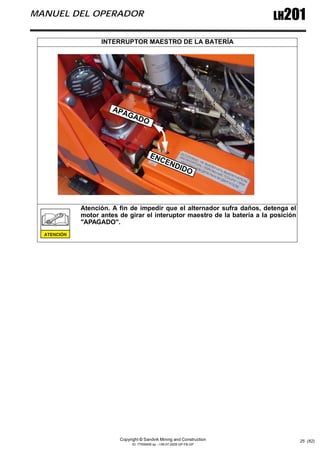 Copyright © Sandvik Mining and Construction
ID: 77006456 sp - I-06-07-2009 GP-FB-GP
LH201
MANUEL DEL OPERADOR
25 (62)
INTERRUPTOR MAESTRO DE LA BATERÍA
Atención. A fin de impedir que el alternador sufra daños, detenga el
motor antes de girar el interuptor maestro de la batería a la posición
"APAGADO".
ENCENDIDO
APAGADO
 