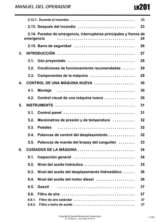 Copyright © Sandvik Mining and Construction
ID: 77006456 sp - I-06-07-2009 GP-FB-GP
LH201
MANUEL DEL OPERADOR
3 (62)
2.12.1. Durante el incendio. . . . . . . . . . . . . . . . . . . . . . . . . . . . . . . . . . . . . . 23
2.13. Después del incendio . . . . . . . . . . . . . . . . . . . . . . . . . . . . 23
2.14. Paradas de emergencia, interruptores principales y frenos de
emergencia . . . . . . . . . . . . . . . . . . . . . . . . . . . . . . . . . . . . . . 24
2.15. Barra de seguridad . . . . . . . . . . . . . . . . . . . . . . . . . . . . . . 26
3. INTRODUCCIÓN . . . . . . . . . . . . . . . . . . . . . . . . . . . . . . . . . . . . . . 27
3.1. Uso proyectado . . . . . . . . . . . . . . . . . . . . . . . . . . . . . . . . . 28
3.2. Condiciones de funcionamiento recomendadas . . . . . . 29
3.3. Componentes de la máquina . . . . . . . . . . . . . . . . . . . . . . 29
4. CONTROL DE UNA MÁQUINA NUEVA . . . . . . . . . . . . . . . . . . . . 30
4.1. Montaje . . . . . . . . . . . . . . . . . . . . . . . . . . . . . . . . . . . . . . 30
4.2. Control visual de una máquina nueva . . . . . . . . . . . . . . . 30
5. INSTRUMENTS . . . . . . . . . . . . . . . . . . . . . . . . . . . . . . . . . . . . . . . 31
5.1. Control panel . . . . . . . . . . . . . . . . . . . . . . . . . . . . . . . . . . . 31
5.2. Manómetros de presión y de temperatura . . . . . . . . . . . 32
5.3. Pedales . . . . . . . . . . . . . . . . . . . . . . . . . . . . . . . . . . . . . . 32
5.4. Palancas de control del desplazamiento . . . . . . . . . . . . . 32
5.5. Palancas de mando del brazoy del canguilón . . . . . . . . 33
6. CUIDADOS DE LA MÁQUINA . . . . . . . . . . . . . . . . . . . . . . . . . . . . 34
6.1. Inspección general . . . . . . . . . . . . . . . . . . . . . . . . . . . . . . 34
6.2. Nivel del aceite hidráulico . . . . . . . . . . . . . . . . . . . . . . . . . 35
6.3. Nivel del aceite del desplazamiento hidrostático . . . . . . 36
6.4. Nivel del aceite del motor diesel . . . . . . . . . . . . . . . . . . . 36
6.5. Gasoil . . . . . . . . . . . . . . . . . . . . . . . . . . . . . . . . . . . . . . 37
6.6. Filtro de aire . . . . . . . . . . . . . . . . . . . . . . . . . . . . . . . . . . . . 37
6.6.1. Filtro de aire estándar . . . . . . . . . . . . . . . . . . . . . . . . . . . . . . . . . . . 37
6.6.2. Filtro a baño de aceite . . . . . . . . . . . . . . . . . . . . . . . . . . . . . . . . . . . 37
 