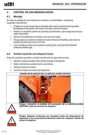 Copyright © Sandvik Mining and Construction
ID: 77006456 sp - I-06-07-2009 GP-FB-GP
LH201 MANUEL DEL OPERADOR
30 (62)
4. CONTROL DE UNA MÁQUINA NUEVA
4.1. Montaje
En caso de entrega de una máquina en módulos no ensamblados, respete las
siguientes indicaciones:
• El taller en el que tenga lugar el montaje debe estar correctamente equipado:
facilidades de transporte, iluminación correcta, estricta limpieza.
• Realice un inventario preliminar de todos los elementos, para asegurarse de que
están disponibles.
• Apriete correctamente la tornillería, así como los tubos.
• Ponga especial cuidado al instalar los tubos hidráulicos flexibles, para evitar la
entrada de partículas en los circuitos.
• Lave la máquina antes de la puesta en producción; esto permitirá detectar
cualquier posible fuga.
4.2. Control visual de una máquina nueva
Antes de cualquier operación, controle visualmente los siguientes puntos:
• Detecte cualquier posible daño sufrido durante el transporte.
• Debe controlarse la presión de los neumáticos.
• Verifique todos los niveles.
• Lubricar of todos los puntos de engresado.
Peligro. Deberán verificarse por completo todos los dispositivos de
seguridad y los mecanismos eléctricos antes de cualquier intento de
mover la máquina.
BARRA DE BLOQUEO DE LA ARTICULACIÓN CENTRA
Peligro. LEVANTE LA BARRA DE BLOQUEO DE LA ARTICULACIÓN
CENTRAL antes de arrancar la máquina.
 