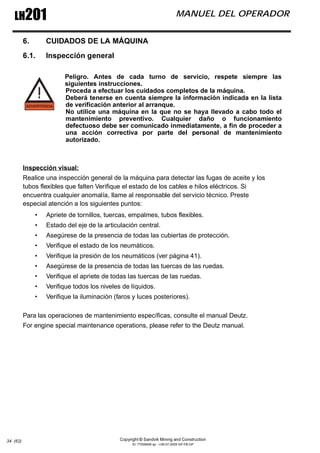 Copyright © Sandvik Mining and Construction
ID: 77006456 sp - I-06-07-2009 GP-FB-GP
LH201 MANUEL DEL OPERADOR
34 (62)
6. CUIDADOS DE LA MÁQUINA
6.1. Inspección general
Peligro. Antes de cada turno de servicio, respete siempre las
siguientes instrucciones.
Proceda a efectuar los cuidados completos de la máquina.
Deberá tenerse en cuenta siempre la información indicada en la lista
de verificación anterior al arranque.
No utilice una máquina en la que no se haya llevado a cabo todo el
mantenimiento preventivo. Cualquier daño o funcionamiento
defectuoso debe ser comunicado inmediatamente, a fin de proceder a
una acción correctiva por parte del personal de mantenimiento
autorizado.
Inspección visual:
Realice una inspección general de la máquina para detectar las fugas de aceite y los
tubos flexibles que falten Verifique el estado de los cables e hilos eléctricos. Si
encuentra cualquier anomalía, llame al responsable del servicio técnico. Preste
especial atención a los siguientes puntos:
• Apriete de tornillos, tuercas, empalmes, tubos flexibles.
• Estado del eje de la articulación central.
• Asegúrese de la presencia de todas las cubiertas de protección.
• Verifique el estado de los neumáticos.
• Verifique la presión de los neumáticos (ver página 41).
• Asegúrese de la presencia de todas las tuercas de las ruedas.
• Verifique el apriete de todas las tuercas de las ruedas.
• Verifique todos los niveles de líquidos.
• Verifique la iluminación (faros y luces posteriores).
Para las operaciones de mantenimiento específicas, consulte el manual Deutz.
For engine special maintenance operations, please refer to the Deutz manual.
 