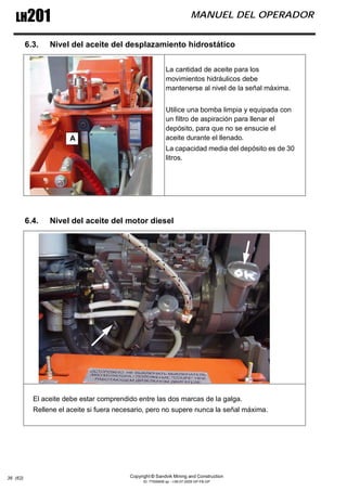 Copyright © Sandvik Mining and Construction
ID: 77006456 sp - I-06-07-2009 GP-FB-GP
LH201 MANUEL DEL OPERADOR
36 (62)
6.3. Nivel del aceite del desplazamiento hidrostático
6.4. Nivel del aceite del motor diesel
La cantidad de aceite para los
movimientos hidráulicos debe
mantenerse al nivel de la señal máxima.
Utilice una bomba limpia y equipada con
un filtro de aspiración para llenar el
depósito, para que no se ensucie el
aceite durante el llenado.
La capacidad media del depósito es de 30
litros.
El aceite debe estar comprendido entre las dos marcas de la galga.
Rellene el aceite si fuera necesario, pero no supere nunca la señal máxima.
A
 