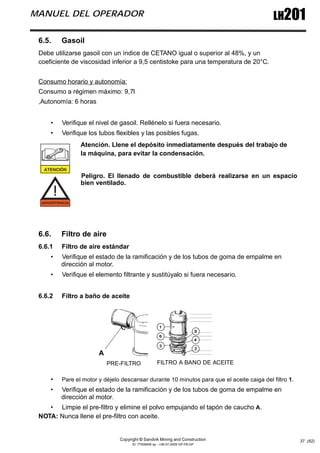 Copyright © Sandvik Mining and Construction
ID: 77006456 sp - I-06-07-2009 GP-FB-GP
LH201
MANUEL DEL OPERADOR
37 (62)
6.5. Gasoil
Debe utilizarse gasoil con un índice de CETANO igual o superior al 48%, y un
coeficiente de viscosidad inferior a 9,5 centistoke para una temperatura de 20°C.
Consumo horario y autonomía:
Consumo a régimen máximo: 9,7l
,Autonomía: 6 horas
• Verifique el nivel de gasoil. Rellénelo si fuera necesario.
• Verifique los tubos flexibles y las posibles fugas.
Atención. Llene el depósito inmediatamente después del trabajo de
la máquina, para evitar la condensación.
Peligro. El llenado de combustible deberá realizarse en un espacio
bien ventilado.
6.6. Filtro de aire
6.6.1 Filtro de aire estándar
• Verifique el estado de la ramificación y de los tubos de goma de empalme en
dirección al motor.
• Verifique el elemento filtrante y sustitúyalo si fuera necesario.
6.6.2 Filtro a baño de aceite
• Pare el motor y déjelo descansar durante 10 minutos para que el aceite caiga del filtro 1.
• Verifique el estado de la ramificación y de los tubos de goma de empalme en
dirección al motor.
• Limpie el pre-filtro y elimine el polvo empujando el tapón de caucho A.
NOTA: Nunca llene el pre-filtro con aceite.
FILTRO A BANO DE ACEITE
PRE-FILTRO
A
 
