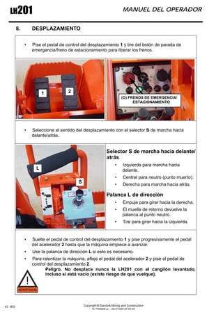 Copyright © Sandvik Mining and Construction
ID: 77006456 sp - I-06-07-2009 GP-FB-GP
LH201 MANUEL DEL OPERADOR
42 (62)
8. DESPLAZAMIENTO
• Pise el pedal de control del desplazamiento 1 y tire del botón de parada de
emergencia/freno de estacionamiento para liberar los frenos.
• Seleccione el sentido del desplazamiento con el selector S de marcha hacia
delante/atrás.
Selector S de marcha hacia delante/
atrás
• Izquierda para marcha hacia
delante.
• Central para neutro (punto muerto).
• Derecha para marcha hacia atrás.
Palanca L de dirección
• Empuje para girar hacia la derecha.
• El muelle de retorno devuelve la
palanca al punto neutro.
• Tire para girar hacia la izquierda.
• Suelte el pedal de control del desplazamiento 1 y pise progresivamente el pedal
del acelerador 2 hasta que la máquina empiece a avanzar.
• Use la palanca de dirección L si esto es necesario.
• Para ralentizar la máquina, afloje el pedal del acelerador 2 y pise el pedal de
control del desplazamiento 2.
Peligro. No desplace nunca la LH201 con el cangilón levantado,
incluso si está vacío (existe riesgo de que vuelque).
1 2
ESTACIONAMIENTO
(O) FRENOS DE EMERGENCIA/
S
L
 