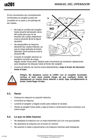 Copyright © Sandvik Mining and Construction
ID: 77006456 sp - I-06-07-2009 GP-FB-GP
LH201 MANUEL DEL OPERADOR
46 (62)
Si los movimientos son correctamente
combinados el cangilón puede ser
cumplido en un paso y sin patinaje de
las ruedas..
• No baje la cuchilla del cangilón
hasta situarla demasiado cerca
del suelo para que no se
levanten las ruedas delanteras
(vea la situación A de la figura
opuesta).
• No desequilibre la máquina
elevando las ruedas traseras, ya
que la carga aplicada al chasis
delantero sería excesiva (vea la
situación B).
• Cuando el cangilón alcance un
equilibrio correcto de carga,
hágalo oscilar hacia atrás. Realice este movimiento de oscilación rápidamente
para desplazar los bloques hasta el fondo del cangilón.
• Invierta el selector de marcha hacia delante/atrás y baje el brazo de elevación
hasta el tope.
•
Peligro. No desplace nunca la LH201 con el cangilón levantado,
incluso si está vacío (existe riesgo de que vuelque). Antes de
desplazarse en macha hacia delante o atrás, baje completamente el
brazo, hasta llegar al tope.
9.3. Vaciar
• Coloque la máquina en posición derecha.
• Inmovilice la máquina.
• Levante el cangilón y hágalo oscilar para realizar el vaciado.
• Oscile el cangilón hacia atrás y baje el brazo a continuación para comenzar una
nueva carga.
9.4. Lo que no debe hacerse
• No desplace la máquina con un brazo levantado (y/o con una guía girada)
• No abandone la máquina con el motor en marcha
• No autorice a nadie a aproximarse a la máquina mientras está trabajando
NO
A
B
 