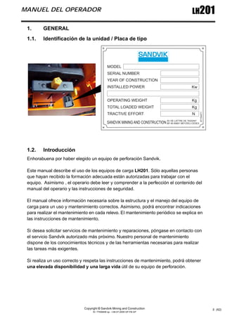 Copyright © Sandvik Mining and Construction
ID: 77006456 sp - I-06-07-2009 GP-FB-GP
LH201
MANUEL DEL OPERADOR
5 (62)
1. GENERAL
1.1. Identificación de la unidad / Placa de tipo
1.2. Introducción
Enhorabuena por haber elegido un equipo de perforación Sandvik.
Este manual describe el uso de los equipos de carga LH201. Sólo aquellas personas
que hayan recibido la formación adecuada están autorizadas para trabajar con el
equipo. Asimismo , el operario debe leer y comprender a la perfección el contenido del
manual del operario y las instrucciones de seguridad.
El manual ofrece información necesaria sobre la estructura y el manejo del equipo de
carga para un uso y mantenimiento correctos. Asimismo, podrá encontrar indicaciones
para realizar el mantenimiento en cada relevo. El mantenimiento periódico se explica en
las instrucciones de mantenimiento.
Si desea solicitar servicios de mantenimiento y reparaciones, póngase en contacto con
el servicio Sandvik autorizado más próximo. Nuestro personal de mantenimiento
dispone de los conocimientos técnicos y de las herramientas necesarias para realizar
las tareas más exigentes.
Si realiza un uso correcto y respeta las instrucciones de mantenimiento, podrá obtener
una elevada disponibilidad y una larga vida útil de su equipo de perforación.
 