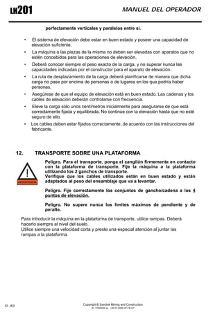 Copyright © Sandvik Mining and Construction
ID: 77006456 sp - I-06-07-2009 GP-FB-GP
LH201 MANUEL DEL OPERADOR
52 (62)
perfectamente verticales y paralelos entre sí.
• El sistema de elevación debe estar en buen estado y poseer una capacidad de
elevación suficiente.
• La máquina o las piezas de la misma no deben ser elevadas con aparatos que no
estén concebidos para las operaciones de elevación.
• Deberá conocer siempre el peso exacto de la carga, y no superar nunca las
capacidades indicadas por el constructor para el aparato de elevación.
• La ruta de desplazamiento de la carga deberá planificarse de manera que dicha
carga no pase por encima de personas o de lugares en los que podría haber
personas.
• Asegúrese de que el equipo de elevación está en buen estado. Las cadenas y los
cables de elevación deberán controlarse con frecuencia.
• Eleve la carga sólo unos centímetros inicialmente para asegurarse de que está
correctamente fijada y equilibrada. No continúe con la elevación hasta que no esté
seguro de ello.
• Los cables deben estar fijados correctamente, de acuerdo con las instrucciones del
fabricante.
12. TRANSPORTE SOBRE UNA PLATAFORMA
Peligro. Para el transporte, ponga el cangilón firmemente en contacto
con la plataforma de transporte. Fije la máquina a la plataforma
utilizando los 2 ganchos de transporte.
Verifique que los cables utilizados están en buen estado y están
adaptados al peso del ensamblaje que va a levantar.
Peligro. Fije correctamente los conjuntos de gancho/cadena a los 4
puntos de elevación.
Peligro. No supere nunca los límites máximos de pendiente y de
peralte.
Para introducir la máquina en la plataforma de transporte, utilice rampas. Deberá
hacerlo siempre al nivel del suelo.
Utilice siempre una velocidad corta y preste una especial atención al juntar las
rampas a la plataforma.
 