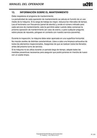 Copyright © Sandvik Mining and Construction
ID: 77006456 sp - I-06-07-2009 GP-FB-GP
LH201
MANUEL DEL OPERADOR
53 (62)
13. INFORMACIÓN SOBRE EL MANTENIMIENTO
Debe respetarse el programa de mantenimiento.
La periodicidad de cada operación de mantenimiento se calcula en función de un uso
medio de la máquina. Si la carga de trabajo es mayor, reduzca los intervalos de tiempo.
Lea el horómetro con frecuencia (panel de abordo) y anote el número indicado para
cada servicio de mantenimiento; esto le permitirá saber cuándo debe comenzar la
próxima operación de mantenimiento (en caso de avería, o para cualquier pregunta
sobre piezas de repuesto, póngase en contacto con nuestro servicio posventa).
Durante la inspección, la máquina debe estar aparcada en una superficie horizontal.
No mezcle aceites de distintas características. Lleve a cabo una limpieza exhaustiva de
todos los elementos inspeccionados. Asegúrese de que se realizan todos los llenados
antes del próximo turno de servicio.
Si la máquina no se utiliza durante un periodo largo de tiempo, adopte todas las
medidas preventivas necesarias para asegurar que podrá ponerse en marcha de nuevo
con un aceite limpio.
 