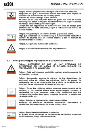 Copyright © Sandvik Mining and Construction
ID: 77006456 sp - I-06-07-2009 GP-FB-GP
LH201 MANUEL DEL OPERADOR
8 (62)
Peligro. Deberá proporcionarse siempre una ventilación adecuada.
Asegúrese de que la ventilación resulta suficiente para impedir la
presencia de humo del tubo de escape y polvo.
El humo del tubo de escape puede ser letal.
Al operar en un área reducida, tanto los gases del tubo de escape
como el polvo deben ir dirigidos de tal manera que no regresen al área
de trabajo, ya que esto generaría riesgos.
Compruebe con regularidad el purificador del tubo de escape para
confirmar que no está obstruido, según lo indicado en el manual de
mantenimiento.
Peligro. Tenga siempre un extintor a mano y aprenda a usarlo.
Haga que se realicen las inspecciones y el mantenimiento habitual del
extintor de acuerdo con las normas locales y con el manual de
mantenimiento del extintor.
Peligro. Asegure una iluminación suficiente.
Peligro. Saneado insuficiente del área de perforación
2.2. Principales riesgos implicados en el uso y mantenimiento
Peligro. ASEGÚRESE DE QUE NO HAY PERSONAS NO
AUTORIZADAS EN LAS ÁREAS DE PELIGRO DURANTE LA
PERFORACIÓN O EL MOVIMIENTO.
Peligro. Está estrictamente prohibido realizar simultáneamente la
perforación y la carga.
Peligro. Compruebe siempre la eficacia de los dispositivos de
seguridad antes de utilizar las máquinas: botón de parada de
emergencia, frenos de emergencia, luz y alerta de movimiento en
retroceso, luz de movimiento y trabajo, bocina, etc...
Peligro. Todas las cubiertas deben montarse correctamente en la
máquina, y las puertas deben estar correctamente cerradas y
bloqueadas en todo momento para evitar accidentes con los
componentes móviles tales como la correa del motor, la cadena del
carrete de cable, etc...
Peligro. Peligro de deslizamiento, tropezones o caídas.
Mantenga las escaleras, escalones, pasamanos, agarraderos y
plataformas de trabajo limpias de aceite, polvo y hielo.
Peligro. Mantenga el equilibrio de la máquina.
No supere nunca los límites de inclinación de la máquina durante el
estacionamiento, carga o desplazamiento.
 
