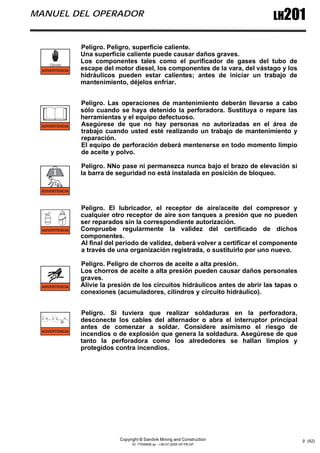 Copyright © Sandvik Mining and Construction
ID: 77006456 sp - I-06-07-2009 GP-FB-GP
LH201
MANUEL DEL OPERADOR
9 (62)
Peligro. Peligro, superficie caliente.
Una superficie caliente puede causar daños graves.
Los componentes tales como el purificador de gases del tubo de
escape del motor diesel, los componentes de la vara, del vástago y los
hidráulicos pueden estar calientes; antes de iniciar un trabajo de
mantenimiento, déjelos enfriar.
Peligro. Las operaciones de mantenimiento deberán llevarse a cabo
sólo cuando se haya detenido la perforadora. Sustituya o repare las
herramientas y el equipo defectuoso.
Asegúrese de que no hay personas no autorizadas en el área de
trabajo cuando usted esté realizando un trabajo de mantenimiento y
reparación.
El equipo de perforación deberá mentenerse en todo momento limpio
de aceite y polvo.
Peligro. NNo pase ni permanezca nunca bajo el brazo de elevación si
la barra de seguridad no está instalada en posición de bloqueo.
Peligro. El lubricador, el receptor de aire/aceite del compresor y
cualquier otro receptor de aire son tanques a presión que no pueden
ser reparados sin la correspondiente autorización.
Compruebe regularmente la validez del certificado de dichos
componentes.
Al final del periodo de validez, deberá volver a certificar el componente
a través de una organización registrada, o sustituirlo por uno nuevo.
Peligro. Peligro de chorros de aceite a alta presión.
Los chorros de aceite a alta presión pueden causar daños personales
graves.
Alivie la presión de los circuitos hidráulicos antes de abrir las tapas o
conexiones (acumuladores, cilindros y circuito hidráulico).
Peligro. Si tuviera que realizar soldaduras en la perforadora,
desconecte los cables del alternador o abra el interruptor principal
antes de comenzar a soldar. Considere asimismo el riesgo de
incendios o de explosión que genera la soldadura. Asegúrese de que
tanto la perforadora como los alrededores se hallan limpios y
protegidos contra incendios.
 