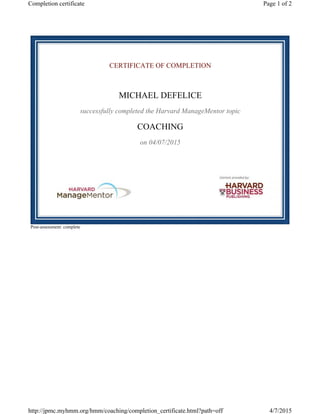 CERTIFICATE OF COMPLETION
MICHAEL DEFELICE
successfully completed the Harvard ManageMentor topic
COACHING
on 04/07/2015
Post-assessment: complete
Page 1 of 2Completion certificate
4/7/2015http://jpmc.myhmm.org/hmm/coaching/completion_certificate.html?path=off
 