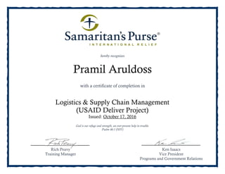 Rich Peavy
Training Manager
Ken Isaacs
Vice President
Programs and Government Relations
hereby recognizes
God is our refuge and strength, an ever-present help in trouble.
Psalm 46:1 (NIV)
Pramil Aruldoss
with a certificate of completion in
Logistics & Supply Chain Management
(USAID Deliver Project)
Issued: October 17, 2016
 